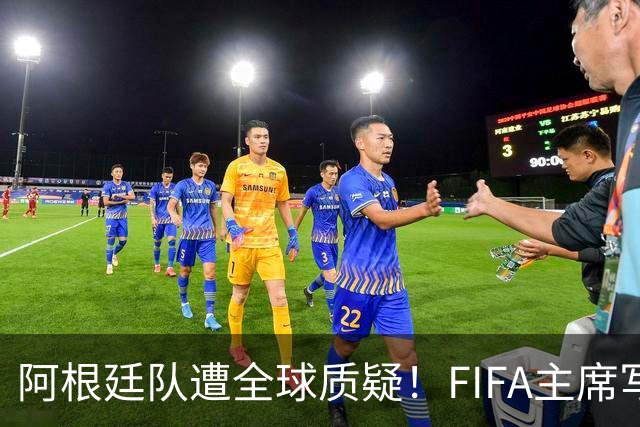 阿根廷队遭全球质疑！FIFA主席写信力挺：你们为世界杯做出卓越贡献